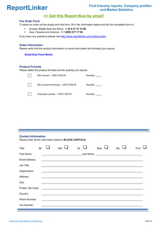 ReportLinker Find Industry reports, Company profiles
and Market Statistics
>> Get this Report Now by email!
Fax Order Form
To place an order via fax simply print this form, fill in the information below and fax the completed form to:
Europe, Middle East and Africa : + 33 4 37 37 15 56
Asia, Oceania and America : + 1 (805) 617 17 93
If you have any questions please visit http://www.reportlinker.com/notify/contact
Order Information
Please verify that the product information is correct and select the format(s) you require.
Product Formats
Please select the product formats and the quantity you require.
Contact Information
Please enter all the information below in BLOCK CAPITALS
Title: Mr Mrs Dr Miss Ms Prof
First Name: _____________________________ Last Name: __________________________________
Email Address: __________________________________________________________________________
Job Title: __________________________________________________________________________
Organization: __________________________________________________________________________
Address: __________________________________________________________________________
City: __________________________________________________________________________
Postal / Zip Code: __________________________________________________________________________
Country: __________________________________________________________________________
Phone Number: __________________________________________________________________________
Fax Number: __________________________________________________________________________
Global Solar Power Market
Site License--USD 6 000.00 Quantity: _____
Site License+Hardcopy--USD 6 500.00 Quantity: _____
Corporate License--USD 7 500.00 Quantity: _____
Global Solar Power Market (From Slideshare) Page 4/5
 