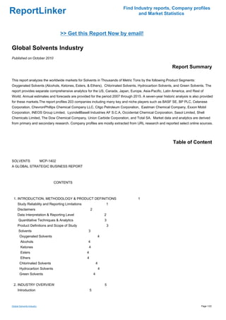 Find Industry reports, Company profiles
ReportLinker                                                                          and Market Statistics



                                 >> Get this Report Now by email!

Global Solvents Industry
Published on October 2010

                                                                                                         Report Summary

This report analyzes the worldwide markets for Solvents in Thousands of Metric Tons by the following Product Segments:
Oxygenated Solvents (Alcohols, Ketones, Esters, & Ethers), Chlorinated Solvents, Hydrocarbon Solvents, and Green Solvents. The
report provides separate comprehensive analytics for the US, Canada, Japan, Europe, Asia-Pacific, Latin America, and Rest of
World. Annual estimates and forecasts are provided for the period 2007 through 2015. A seven-year historic analysis is also provided
for these markets.The report profiles 203 companies including many key and niche players such as BASF SE, BP PLC, Celanese
Corporation, ChevronPhillips Chemical Company LLC, Citgo Petroleum Corporation, Eastman Chemical Company, Exxon Mobil
Corporation, INEOS Group Limited, LyondellBasell Industries AF S.C.A, Occidental Chemical Corporation, Sasol Limited, Shell
Chemicals Limited, The Dow Chemical Company, Union Carbide Corporation, and Total SA. Market data and analytics are derived
from primary and secondary research. Company profiles are mostly extracted from URL research and reported select online sources.




                                                                                                         Table of Content


SOLVENTS MCP-1402
A GLOBAL STRATEGIC BUSINESS REPORT



                              CONTENTS



 1. INTRODUCTION, METHODOLOGY & PRODUCT DEFINITIONS                                  1
     Study Reliability and Reporting Limitations                       1
     Disclaimers                                       2
     Data Interpretation & Reporting Level                             2
      Quantitative Techniques & Analytics                              3
     Product Definitions and Scope of Study                                3
      Solvents                                     3
       Oxygenated Solvents                                         4
        Alcohols                                   4
        Ketones                                        4
        Esters                                     4
        Ethers                                     4
       Chlorinated Solvents                                    4
       Hydrocarbon Solvents                                        4
       Green Solvents                                      4


 2. INDUSTRY OVERVIEW                                                  5
     Introduction                                      5



Global Solvents Industry                                                                                                    Page 1/22
 