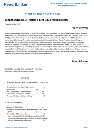 Find Industry reports, Company profiles
ReportLinker                                                                       and Market Statistics



                                          >> Get this Report Now by email!

Global SONET/SDH Related Test Equipment industry
Published on April 2010

                                                                                                             Report Summary

This report analyzes the Global market for SONET/SDH Related Test Equipment in US$ Million by the following Product Segments:
Jitter/Wander Test Equipment, OTN Test Equipment, Next-Generation SONET/SDH Test Equipment, and Traditional SONET/SDH
Test Equipment. The End-Use markets analyzed include: Manufacturing, Research & Development, and IMM (Installation,
Maintenance, & Monitoring). The market is also analyzed by the following End-Users: Service Providers, Network Equipment
Manufacturers, and Others (includes Subcontractors, Private Enterprises, & Government). Annual estimates and forecasts are
provided for the period 2007 through 2015. Also, a six-year historic analysis is provided for this market. The report profiles 58
companies including many key and niche players such as Anritsu Company, Digital Lightwave, Inc., EXFO, Inc., IXIA, Ideal Industries
Networks Division, JDS Uniphase Corporation, NetScout Systems, Inc., Spirent Communications PLC, Sunrise Telecom Inc., and
Yokogawa Electric Corporation, Inc. Market data and analytics are derived from primary and secondary research. Company profiles
are mostly extracted from URL research and reported select online sources.




                                                                                                              Table of Content


SONET/SDH RELATED TEST EQUIPMENTMCP-6086
A GLOBAL STRATEGIC BUSINESS REPORT



                                  CONTENTS


 I. INTRODUCTION, METHODOLOGY & PRODUCT DEFINITIONS


     Study Reliability and Reporting Limitations              I-1
     Disclaimers                                    I-2
     Data Interpretation & Reporting Level                   I-3
     Quantitative Techniques & Analytics                     I-3
     Product Definitions and Scope of Study                   I-3



II. EXECUTIVE SUMMARY


 1. INDUSTRY OVERVIEW                                        II-1
     Importance of Communication Network Reliability Fuels Testing
     Needs                                         II-1
     Current Market Scenario: A Review                       II-2
     Table 1: World SONET/SDH Test Equipment Market (2007):
     Percentage Share Breakdown of Revenue by Leading Players
     (includes corresponding Graph/Chart)                     II-2



Global SONET/SDH Related Test Equipment industry                                                                                    Page 1/9
 
