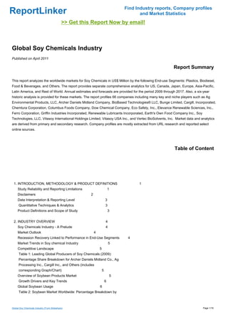 Find Industry reports, Company profiles
ReportLinker                                                                               and Market Statistics
                                             >> Get this Report Now by email!



Global Soy Chemicals Industry
Published on April 2011

                                                                                                         Report Summary

This report analyzes the worldwide markets for Soy Chemicals in US$ Million by the following End-use Segments: Plastics, Biodiesel,
Food & Beverages, and Others. The report provides separate comprehensive analytics for US, Canada, Japan, Europe, Asia-Pacific,
Latin America, and Rest of World. Annual estimates and forecasts are provided for the period 2009 through 2017. Also, a six-year
historic analysis is provided for these markets. The report profiles 66 companies including many key and niche players such as Ag
Environmental Products, LLC, Archer Daniels Midland Company, BioBased Technologies® LLC, Bunge Limited, Cargill, Incorporated,
Chemtura Corporation, Columbus Foods Company, Dow Chemical Company, Eco Safety, Inc., Elevance Renewable Sciences, Inc.,
Ferro Corporation, Griffin Industries Incorporated, Renewable Lubricants Incorporated, Earth's Own Food Company Inc., Soy
Technologies, LLC, Vitasoy International Holdings Limited, Vitasoy USA Inc., and Vertec BioSolvents, Inc. Market data and analytics
are derived from primary and secondary research. Company profiles are mostly extracted from URL research and reported select
online sources.




                                                                                                          Table of Content




 1. INTRODUCTION, METHODOLOGY & PRODUCT DEFINITIONS                                       1
     Study Reliability and Reporting Limitations                            1
     Disclaimers                                        2
     Data Interpretation & Reporting Level                              3
      Quantitative Techniques & Analytics                               3
     Product Definitions and Scope of Study                                 3


 2. INDUSTRY OVERVIEW                                                   4
     Soy Chemicals Industry - A Prelude                                 4
     Market Outlook                                         4
     Recession Recovery Linked to Performance in End-Use Segments                    4
     Market Trends in Soy chemical Industry                                 5
     Competitive Landscape                                      5
      Table 1: Leading Global Producers of Soy Chemicals (2009):
      Percentage Share Breakdown for Archer Daniels Midland Co., Ag
      Processing Inc., Cargill Inc., and Others (includes
      corresponding Graph/Chart)                                    5
     Overview of Soybean Products Market                                        5
      Growth Drivers and Key Trends                                     6
     Global Soybean Usage                                       6
      Table 2: Soybean Market Worldwide: Percentage Breakdown by



Global Soy Chemicals Industry (From Slideshare)                                                                             Page 1/16
 