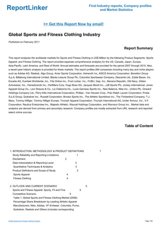 Find Industry reports, Company profiles
ReportLinker                                                                                and Market Statistics



                                              >> Get this Report Now by email!

Global Sports and Fitness Clothing Industry
Published on February 2011

                                                                                                          Report Summary

This report analyzes the worldwide markets for Sports and Fitness Clothing in US$ Million by the following Product Segments: Sports
Apparel, and Fitness Clothing. The report provides separate comprehensive analytics for the US, Canada, Japan, Europe,
Asia-Pacific, Latin America, and Rest of World. Annual estimates and forecasts are provided for the period 2007 through 2015. Also,
a seven-year historic analysis is provided for these markets. The report profiles 264 companies including many key and niche players
such as Adidas AG, Reebok, Algo Group, Amer Sports Corporation, Ashworth Inc, ASICS America Corporation, Benetton Group
S.p.A, Billabong International Limited, Blacks Leisure Group Plc, Columbia Sportswear Company, Descente Ltd., Eddie Bauer, Inc,
Escada AG, Everlast Worldwide, Inc., Fila Online Inc., Foot Locker, Inc., FUBU, Gap, Inc., Banana Republic, Old Navy, Gildan
Activewear, Inc., Hanesbrands Inc., HartMarx Corp, Hugo Boss AG, Jacques Moret Inc., JJB Sports Plc, Jockey International, Jones
Apparel Group Inc., Levi Strauss & Co., Liz Claiborne Inc., Louis Garneau Sports Inc., New Balance, Nike Inc., Umbro Plc, Onward
Holdings Company Ltd., Perry Ellis International Corporation, Phillips - Van Heusen Corp., Polo Ralph Lauren Corporation, Prada
S.p.A Group, Quiksilver Inc., Russell Corporation, Brooks Sports Inc., The Athletic Sportshow Inc., The Timberland Company, T.J.
Maxx, Tommy Hilfiger, Tommy Hilfiger Europe, Triumph Apparel Corporation, Triumph International AG, Under Armour, Inc., V.F.
Corporation, Nautica Enterprises Inc., Majestic Athletic, Wacoal Holdings Corporation, and Warnaco Group Inc. Market data and
analytics are derived from primary and secondary research. Company profiles are mostly extracted from URL research and reported
select online sources.




                                                                                                           Table of Content




 1. INTRODUCTION, METHODOLOGY & PRODUCT DEFINITIONS                                        1
     Study Reliability and Reporting Limitations                     1
     Disclaimers                                         2
     Data Interpretation & Reporting Level                           3
      Quantitative Techniques & Analytics                            3
     Product Definitions and Scope of Study                              3
      Sports Apparel                                         4
      Fitness Clothing                                       4


 2. OUTLOOK AND CURRENT SCENARIO                                                 5
     Sports and Fitness Apparel: Sporty, Fit and Fine                        5
     Competitive Scenario                                        5
      Table 1: Global Sports and Fitness Clothing Market (2008):
      Percentage Share Breakdown by Leading Athletic Apparel
      Manufacturers- Nike, Adidas, VF Knitwear, Columbia, Puma,
      Quiksilver, Reebok and Others (includes corresponding



Global Sports and Fitness Clothing Industry                                                                                 Page 1/22
 