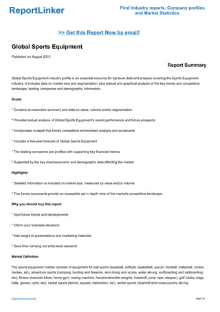 Find Industry reports, Company profiles
ReportLinker                                                                        and Market Statistics



                                 >> Get this Report Now by email!

Global Sports Equipment
Published on August 2010

                                                                                                              Report Summary

Global Sports Equipment industry profile is an essential resource for top-level data and analysis covering the Sports Equipment
industry. It includes data on market size and segmentation, plus textual and graphical analysis of the key trends and competitive
landscape, leading companies and demographic information.


Scope


* Contains an executive summary and data on value, volume and/or segmentation


* Provides textual analysis of Global Sports Equipment's recent performance and future prospects


* Incorporates in-depth five forces competitive environment analysis and scorecards


* Includes a five-year forecast of Global Sports Equipment


* The leading companies are profiled with supporting key financial metrics


* Supported by the key macroeconomic and demographic data affecting the market


Highlights


* Detailed information is included on market size, measured by value and/or volume


* Five forces scorecards provide an accessible yet in depth view of the market's competitive landscape


Why you should buy this report


* Spot future trends and developments


* Inform your business decisions


* Add weight to presentations and marketing materials


* Save time carrying out entry-level research


Market Definition


The sports equipment market consists of equipment for ball sports (baseball, softball, basketball, soccer, football, volleyball, cricket,
hockey, etc), adventure sports (camping, hunting and firearms, skin diving and scuba, water ski-ing, surfboarding and sailboarding,
etc), fitness (exercise bikes, home gym, rowing machine, hand/wrist/ankle weights, treadmill, jump rope, stepper), golf (clubs, bags,
balls, gloves, carts, etc), racket sports (tennis, squash, badminton, etc), winter sports (downhill and cross-country ski-ing,



Global Sports Equipment                                                                                                           Page 1/5
 