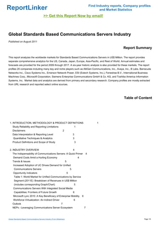 Find Industry reports, Company profiles
ReportLinker                                                                                                      and Market Statistics
                                            >> Get this Report Now by email!



Global Standards Based Communications Servers Industry
Published on August 2011

                                                                                                                                Report Summary

This report analyzes the worldwide markets for Standards Based Communications Servers in US$ Million. The report provides
separate comprehensive analytics for the US, Canada, Japan, Europe, Asia-Pacific, and Rest of World. Annual estimates and
forecasts are provided for the period 2009 through 2017. A six-year historic analysis is also provided for these markets. The report
profiles 20 companies including many key and niche players such as AltiGen Communications, Inc., Avaya, Inc., B Labs, Barracuda
Networks Inc., Cisco Systems Inc., Emerson Network Power, ESI (Estech Systems, Inc.), Fenestrae B.V., International Business
Machines Corp., Microsoft Corporation, Siemens Enterprise Communications GmbH & Co. KG, and Toshiba America Information
Systems, Inc. Market data and analytics are derived from primary and secondary research. Company profiles are mostly extracted
from URL research and reported select online sources.




                                                                                                                                 Table of Content




 1. INTRODUCTION, METHODOLOGY & PRODUCT DEFINITIONS                                                             1
     Study Reliability and Reporting Limitations                                       1
     Disclaimers                                                       2
     Data Interpretation & Reporting Level                                             3
      Quantitative Techniques & Analytics                                              3
     Product Definitions and Scope of Study                                                3


 2. INDUSTRY OVERVIEW                                                                  4
     The Indispensability of Communications Servers: A Quick Primer                                    4
      Demand Cools Amid a Hurting Economy                                                      4
     Trends & Issues                                                       5
      Increased Adoption of UC Drives Demand for Unified
      Communications Servers                                                       5
      Opportunity Indicators                                                   5
      Table 1: World Market for Unified Communications by Service
      Segment (2011E): Breakdown of Revenues in US$ Million
      (includes corresponding Graph/Chart)                                             5
      Communications Servers With Integrated Social Media
      Capabilities: Frontiers of Future Growth                                         6
      Microsoft Lync 2010: A Key Beneficiary of Enterprise Mobility                                6
      Workforce Virtualization: An Indirect Driver                                     6
     Outlook                                                       7
     NEPs - Leveraging Communications Server Ecosystem                                                 7



Global Standards Based Communications Servers Industry (From Slideshare)                                                                     Page 1/9
 