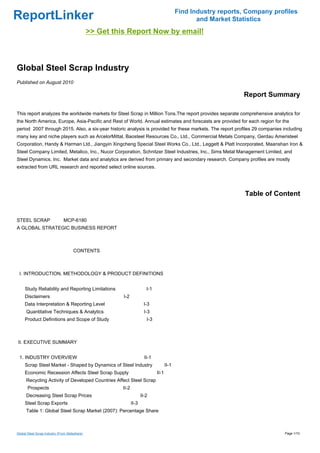 Find Industry reports, Company profiles
ReportLinker                                                                                          and Market Statistics
                                                >> Get this Report Now by email!



Global Steel Scrap Industry
Published on August 2010

                                                                                                                    Report Summary

This report analyzes the worldwide markets for Steel Scrap in Million Tons.The report provides separate comprehensive analytics for
the North America, Europe, Asia-Pacific and Rest of World. Annual estimates and forecasts are provided for each region for the
period 2007 through 2015. Also, a six-year historic analysis is provided for these markets. The report profiles 29 companies including
many key and niche players such as ArcelorMittal, Baosteel Resources Co., Ltd., Commercial Metals Company, Gerdau Ameristeel
Corporation, Handy & Harman Ltd., Jiangyin Xingcheng Special Steel Works Co., Ltd., Leggett & Platt Incorporated, Maanshan Iron &
Steel Company Limited, Metalico, Inc., Nucor Corporation, Schnitzer Steel Industries, Inc., Sims Metal Management Limited, and
Steel Dynamics, Inc. Market data and analytics are derived from primary and secondary research. Company profiles are mostly
extracted from URL research and reported select online sources.




                                                                                                                     Table of Content


STEEL SCRAP MCP-6180
A GLOBAL STRATEGIC BUSINESS REPORT



                                      CONTENTS



 I. INTRODUCTION, METHODOLOGY & PRODUCT DEFINITIONS


     Study Reliability and Reporting Limitations                           I-1
     Disclaimers                                          I-2
     Data Interpretation & Reporting Level                                I-3
      Quantitative Techniques & Analytics                                 I-3
     Product Definitions and Scope of Study                                I-3



II. EXECUTIVE SUMMARY


 1. INDUSTRY OVERVIEW                                                     II-1
     Scrap Steel Market - Shaped by Dynamics of Steel Industry                          II-1
     Economic Recession Affects Steel Scrap Supply                               II-1
      Recycling Activity of Developed Countries Affect Steel Scrap
       Prospects                                          II-2
      Decreasing Steel Scrap Prices                                     II-2
     Steel Scrap Exports                                         II-3
      Table 1: Global Steel Scrap Market (2007): Percentage Share



Global Steel Scrap Industry (From Slideshare)                                                                                    Page 1/10
 