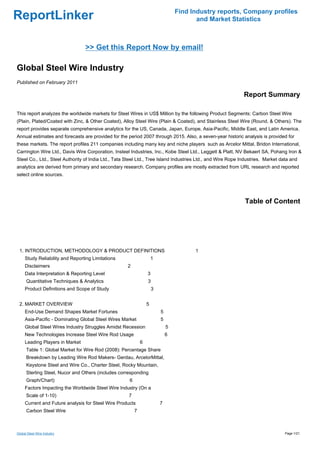 Find Industry reports, Company profiles
ReportLinker                                                                             and Market Statistics



                                 >> Get this Report Now by email!

Global Steel Wire Industry
Published on February 2011

                                                                                                             Report Summary

This report analyzes the worldwide markets for Steel Wires in US$ Million by the following Product Segments: Carbon Steel Wire
(Plain, Plated/Coated with Zinc, & Other Coated), Alloy Steel Wire (Plain & Coated), and Stainless Steel Wire (Round, & Others). The
report provides separate comprehensive analytics for the US, Canada, Japan, Europe, Asia-Pacific, Middle East, and Latin America.
Annual estimates and forecasts are provided for the period 2007 through 2015. Also, a seven-year historic analysis is provided for
these markets. The report profiles 211 companies including many key and niche players such as Arcelor Mittal, Bridon International,
Carrington Wire Ltd., Davis Wire Corporation, Insteel Industries, Inc., Kobe Steel Ltd., Leggett & Platt, NV Bekaert SA, Pohang Iron &
Steel Co., Ltd., Steel Authority of India Ltd., Tata Steel Ltd., Tree Island Industries Ltd., and Wire Rope Industries. Market data and
analytics are derived from primary and secondary research. Company profiles are mostly extracted from URL research and reported
select online sources.




                                                                                                             Table of Content




 1. INTRODUCTION, METHODOLOGY & PRODUCT DEFINITIONS                                     1
     Study Reliability and Reporting Limitations                      1
     Disclaimers                                     2
     Data Interpretation & Reporting Level                        3
      Quantitative Techniques & Analytics                         3
     Product Definitions and Scope of Study                           3


 2. MARKET OVERVIEW                                               5
     End-Use Demand Shapes Market Fortunes                                5
     Asia-Pacific - Dominating Global Steel Wires Market                  5
     Global Steel Wires Industry Struggles Amidst Recession                   5
     New Technologies Increase Steel Wire Rod Usage                           6
     Leading Players in Market                                6
      Table 1: Global Market for Wire Rod (2008): Percentage Share
      Breakdown by Leading Wire Rod Makers- Gerdau, ArcelorMittal,
      Keystone Steel and Wire Co., Charter Steel, Rocky Mountain,
      Sterling Steel, Nucor and Others (includes corresponding
      Graph/Chart)                                    6
     Factors Impacting the Worldwide Steel Wire Industry (On a
      Scale of 1-10)                                 7
     Current and Future analysis for Steel Wire Products                  7
      Carbon Steel Wire                                   7



Global Steel Wire Industry                                                                                                       Page 1/21
 