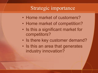 Strategic importance Home market of customers? Home market of competition? Is this a significant market for competitors? Is there key customer demand? Is this an area that generates industry innovation? 