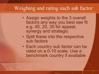 Weighing and rating each sub factor Assign weights to the 3 overall factors any way you best see fit e.g. 45, 20, 35 for appeal, synergy and strategic Split these into the respective sub factors Each country sub factor can be rated on a 0-10 scale. Use a benchmark country if available 