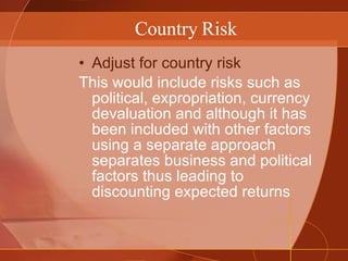 Country Risk Adjust for country risk This would include risks such as political, expropriation, currency devaluation and although it has been included with other factors using a separate approach separates business and political factors thus leading to discounting expected returns 