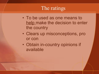 The ratings To be used as one means to  help  make the decision to enter the country Clears up misconceptions, pro or con Obtain in-country opinions if available 
