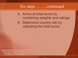 Six steps ……..continued 5.  Arrive at total score by combining weights and ratings 6.  Determine country risk by adjusting the total score 