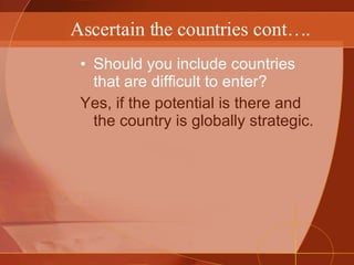 Ascertain the countries cont…. Should you include countries that are difficult to enter? Yes, if the potential is there and the country is globally strategic. 