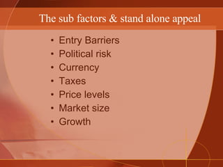 The sub factors & stand alone appeal Entry Barriers Political risk Currency Taxes Price levels Market size Growth  