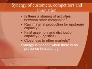 Synergy of customers, competitors and innovation Is there a sharing of activities between other companies? Raw material production for upstream capacity? Final assembly and distribution capacity? (logistics) Closeness to other markets? Synergy is needed when there is no presence in a country 