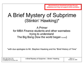 A Brief Mystery of Subprime (Stinkin’ Hawking)* A Primer for MBA Finance students and other wannabes  trying to understand  The Big Bang (how the world began  to end ) *with due apologies to Mr. Stephen Hawking and his “Brief History of Time” Recommend you download and play the pps slideshare.com may not support online animation 