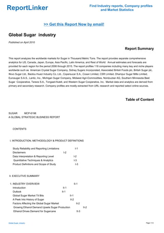 Find Industry reports, Company profiles
ReportLinker                                                                             and Market Statistics



                                    >> Get this Report Now by email!

Global Sugar industry
Published on April 2010

                                                                                                       Report Summary

This report analyzes the worldwide markets for Sugar in Thousand Metric Tons. The report provides separate comprehensive
analytics for US, Canada, Japan, Europe, Asia Pacific, Latin America, and Rest of World Annual estimates and forecasts are
provided for each region for the period 2006 through 2015. The report profiles 118 companies including many key and niche players
worldwide such as American Crystal Sugar Company, Sidney Sugars Incorporated, Associated British Foods plc, British Sugar plc,
Illovo Sugar Ltd., Baotou Huazi Industry Co. Ltd., Copersucar S.A., Cosan Limited, CSR Limited, Dhampur Sugar Mills Limited,
Eurosugar S.A.S., Lantic, Inc., Michigan Sugar Company, Midwest Agri-Commodities, Nordzucker AG, Southern Minnesota Beet
Sugar Cooperative, Tereos S.A., Tongaat-Hulett, and Western Sugar Cooperative, Inc. Market data and analytics are derived from
primary and secondary research. Company profiles are mostly extracted from URL research and reported select online sources.




                                                                                                        Table of Content


SUGARMCP-6198
A GLOBAL STRATEGIC BUSINESS REPORT



CONTENTS



 I. INTRODUCTION, METHODOLOGY & PRODUCT DEFINITIONS


     Study Reliability and Reporting Limitations                   I-1
     Disclaimers                                    I-2
     Data Interpretation & Reporting Level                        I-2
      Quantitative Techniques & Analytics                         I-3
     Product Definitions and Scope of Study                        I-3



II. EXECUTIVE SUMMARY


 1. INDUSTRY OVERVIEW                                             II-1
     Introduction                                   II-1
     Outlook                                       II-1
     Global Sugar Market Tit Bits                          II-1
     A Peek Into History of Sugar                          II-2
     Factors Affecting the Global Sugar Market                      II-2
      Growing Ethanol Demand Upsets Sugar Production                       II-2
      Ethanol Drives Demand for Sugarcane                           II-3



Global Sugar industry                                                                                                      Page 1/12
 