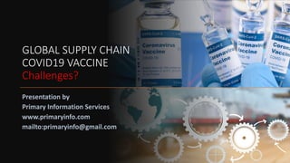 GLOBAL SUPPLY CHAIN
COVID19 VACCINE
Challenges?
Presentation by
Primary Information Services
www.primaryinfo.com
mailto:primaryinfo@gmail.com
 