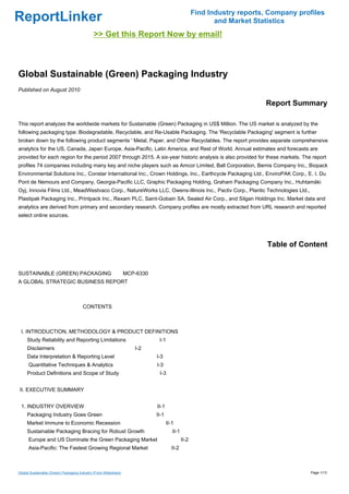 Find Industry reports, Company profiles
ReportLinker                                                                                           and Market Statistics
                                              >> Get this Report Now by email!



Global Sustainable (Green) Packaging Industry
Published on August 2010

                                                                                                                     Report Summary

This report analyzes the worldwide markets for Sustainable (Green) Packaging in US$ Million. The US market is analyzed by the
following packaging type: Biodegradable, Recyclable, and Re-Usable Packaging. The 'Recyclable Packaging' segment is further
broken down by the following product segments ' Metal, Paper, and Other Recyclables. The report provides separate comprehensive
analytics for the US, Canada, Japan Europe, Asia-Pacific, Latin America, and Rest of World. Annual estimates and forecasts are
provided for each region for the period 2007 through 2015. A six-year historic analysis is also provided for these markets. The report
profiles 74 companies including many key and niche players such as Amcor Limited, Ball Corporation, Bemis Company Inc., Biopack
Environmental Solutions Inc., Constar International Inc., Crown Holdings, Inc., Earthcycle Packaging Ltd., EnviroPAK Corp., E. I. Du
Pont de Nemours and Company, Georgia-Pacific LLC, Graphic Packaging Holding, Graham Packaging Company Inc., Huhtamäki
Oyj, Innovia Films Ltd., MeadWestvaco Corp., NatureWorks LLC, Owens-Illinois Inc., Pactiv Corp., Plantic Technologies Ltd.,
Plastipak Packaging Inc., Printpack Inc., Rexam PLC, Saint-Gobain SA, Sealed Air Corp., and Silgan Holdings Inc. Market data and
analytics are derived from primary and secondary research. Company profiles are mostly extracted from URL research and reported
select online sources.




                                                                                                                      Table of Content


SUSTAINABLE (GREEN) PACKAGING MCP-6330
A GLOBAL STRATEGIC BUSINESS REPORT



                                       CONTENTS



 I. INTRODUCTION, METHODOLOGY & PRODUCT DEFINITIONS
     Study Reliability and Reporting Limitations                         I-1
     Disclaimers                                                  I-2
     Data Interpretation & Reporting Level                              I-3
      Quantitative Techniques & Analytics                               I-3
     Product Definitions and Scope of Study                              I-3


II. EXECUTIVE SUMMARY


 1. INDUSTRY OVERVIEW                                                   II-1
     Packaging Industry Goes Green                                      II-1
     Market Immune to Economic Recession                                       II-1
     Sustainable Packaging Bracing for Robust Growth                              II-1
      Europe and US Dominate the Green Packaging Market                                  II-2
      Asia-Pacific: The Fastest Growing Regional Market                          II-2



Global Sustainable (Green) Packaging Industry (From Slideshare)                                                                   Page 1/13
 