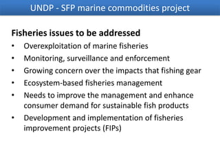 UNDP - SFP marine commodities project
Fisheries issues to be addressed
•
•
•
•
•
•

Overexploitation of marine fisheries
Monitoring, surveillance and enforcement
Growing concern over the impacts that fishing gear
Ecosystem-based fisheries management
Needs to improve the management and enhance
consumer demand for sustainable fish products
Development and implementation of fisheries
improvement projects (FIPs)

 