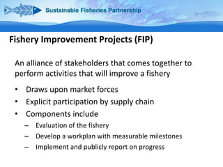 Fishery Improvement Projects (FIP)
An alliance of stakeholders that comes together to
perform activities that will improve a fishery
• Draws upon market forces
• Explicit participation by supply chain
• Components include
– Evaluation of the fishery
– Develop a workplan with measurable milestones
– Implement and publicly report on progress

 