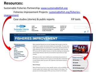 Resources:
Sustainable Fisheries Partnership: www.sustainablefish.org
Fisheries Improvement Projects: sustainablefish.org/fisheriesimprovement
Case studies (stories) & public reports
FIP tools

 
