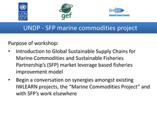 UNDP - SFP marine commodities project
Purpose of workshop:
• Introduction to Global Sustainable Supply Chains for
Marine Commodities and Sustainable Fisheries
Partnership’s (SFP) market leverage based fisheries
improvement model
• Begin a conversation on synergies amongst existing
IWLEARN projects, the “Marine Commodities Project” and
with SFP’s work elsewhere

 