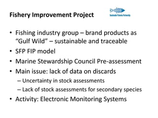 Fishery Improvement Project
• Fishing industry group – brand products as
“Gulf Wild” – sustainable and traceable
• SFP FIP model
• Marine Stewardship Council Pre-assessment
• Main issue: lack of data on discards
– Uncertainty in stock assessments
– Lack of stock assessments for secondary species

• Activity: Electronic Monitoring Systems

 