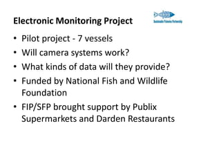 Electronic Monitoring Project
•
•
•
•

Pilot project - 7 vessels
Will camera systems work?
What kinds of data will they provide?
Funded by National Fish and Wildlife
Foundation
• FIP/SFP brought support by Publix
Supermarkets and Darden Restaurants

 