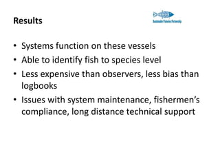 Results
• Systems function on these vessels
• Able to identify fish to species level
• Less expensive than observers, less bias than
logbooks
• Issues with system maintenance, fishermen’s
compliance, long distance technical support

 