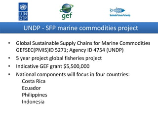 UNDP - SFP marine commodities project
•
•
•
•

Global Sustainable Supply Chains for Marine Commodities
GEFSEC(PMIS)ID 5271; Agency ID 4754 (UNDP)
5 year project global fisheries project
Indicative GEF grant $5,500,000
National components will focus in four countries:
Costa Rica
Ecuador
Philippines
Indonesia

 