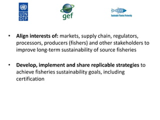 •

Align interests of: markets, supply chain, regulators,
processors, producers (fishers) and other stakeholders to
improve long-term sustainability of source fisheries

•

Develop, implement and share replicable strategies to
achieve fisheries sustainability goals, including
certification

 