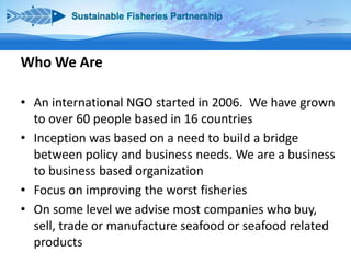 Who We Are
• An international NGO started in 2006. We have grown
to over 60 people based in 16 countries
• Inception was based on a need to build a bridge
between policy and business needs. We are a business
to business based organization
• Focus on improving the worst fisheries
• On some level we advise most companies who buy,
sell, trade or manufacture seafood or seafood related
products

 