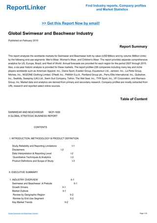 Find Industry reports, Company profiles
ReportLinker                                                                         and Market Statistics



                                         >> Get this Report Now by email!

Global Swimwear and Beachwear Industry
Published on February 2010

                                                                                                            Report Summary

This report analyzes the worldwide markets for Swimwear and Beachwear both by value (US$ Million) and by volume (Million Units)
by the following end-use segments: Men's Wear, Women's Wear, and Children's Wear. The report provides separate comprehensive
analytics for US, Europe, Brazil, and Rest of World. Annual forecasts are provided for each region for the period 2007 through 2015.
Also, a six-year historic analysis is provided for these markets. The report profiles 236 companies including many key and niche
players worldwide such as American Apparel, Inc., Diana Sport, Eveden Group, Equatorsun Ltd., Jantzen, Inc., La Perla Group,
Nitches, Inc., NOZONE Clothing Limited, O'Neill, Inc., PARAH S.p.A., Pentland Group plc., Perry Ellis International, Inc., Quiksilver,
Inc., Seafolly, Seaspray (UK) Ltd., Swim Suit Company, Tefron, The Wet Seal, Inc., TYR Sport, Inc., VF Corporation, and Warnaco
Group, Inc. Market data and analytics are derived from primary and secondary research. Company profiles are mostly extracted from
URL research and reported select online sources.




                                                                                                            Table of Content


SWIMWEAR AND BEACHWEARMCP-1659
A GLOBAL STRATEGIC BUSINESS REPORT



                                CONTENTS



 I. INTRODUCTION, METHODOLOGY & PRODUCT DEFINITION


     Study Reliability and Reporting Limitations                  I-1
     Disclaimers                                   I-2
     Data Interpretation & Reporting Level                      I-2
     Quantitative Techniques & Analytics                        I-3
     Product Definitions and Scope of Study                       I-3



II. EXECUTIVE SUMMARY


 1. INDUSTRY OVERVIEW                                           II-1
     Swimwear and Beachwear: A Prelude                                 II-1
     Growth Drivers                                 II-1
     Market Outlook                                  II-1
     Review by Geographic Region                                II-2
     Review by End Use Segment                                  II-2
     Key Market Trends                                   II-2



Global Swimwear and Beachwear Industry                                                                                         Page 1/16
 