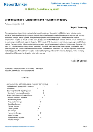 Find Industry reports, Company profiles
ReportLinker                                                                                          and Market Statistics
                                              >> Get this Report Now by email!



Global Syringes (Disposable and Reusable) Industry
Published on September 2010

                                                                                                                    Report Summary

This report analyzes the worldwide markets for Syringes (Reusable and Disposable) in US$ Million by the following product
segments: Anesthesia Syringes, Angiographic Syringes, Blood Gas Syringes, Catheter Syringes, Dental Syringes, Ear Syringes,
Hypodermic Syringes, Insulin Syringes, Intraligamentary Syringes, and Irrigating Syringes. The report provides separate
comprehensive analytics for the US, Canada, Japan, Europe, Asia-Pacific, Middle East, and Latin America. Annual estimates and
forecasts are provided for each region for the period 2007 through 2015. Also, a seven-year historic analysis is provided for these
markets. The report profiles 149 companies including many key and niche players such as Becton, Dickinson and Company, C. R.
Bard, Inc., Ensi-Med International Pty Limited, Kawamoto Corporation, Medical Australia Limited, Medline Industries Inc., Merit
Medical Systems, Inc., Smiths Medical International Limited, Smiths Medical International Ltd., Terumo Corporation, and Terumo
Medical Corporation. Market data and analytics are derived from primary and secondary research. Company profiles are mostly
extracted from URL research and reported select online sources.




                                                                                                                     Table of Content


SYRINGES (DISPOSABLE AND REUSABLE) MCP-3229
A GLOBAL STRATEGIC BUSINESS REPORT



                                      CONTENTS



 1. INTRODUCTION, METHODOLOGY & PRODUCT DEFINITIONS                                                  1
     Study Reliability and Reporting Limitations                                       1
     Disclaimers                                                       2
     Data Interpretation & Reporting Level                                             2
      Quantitative Techniques & Analytics                                              3
     Product Definitions and Scope of Study                                                3
      Definition of Product Segments                                               4
       Anesthesia Syringes                                                     4
       Angiographic Syringes                                                   4
       Blood Gas Syringes                                                      4
       Catheter Syringes                                                   4
       Dental Syringes                                                     4
       Ear Syringes                                                    4
       Hypodermic Syringes                                                     5
       Insulin Syringes                                                5
       Intraligamentary Syringes                                               5
       Irrigating Syringes                                                 5



Global Syringes (Disposable and Reusable) Industry (From Slideshare)                                                             Page 1/23
 