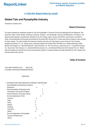 Find Industry reports, Company profiles
ReportLinker                                                                       and Market Statistics



                                          >> Get this Report Now by email!

Global Talc and Pyrophyllite Industry
Published on October 2010

                                                                                                         Report Summary

This report analyzes the worldwide markets for Talc and Pyrophyllite in Thousand Tons by the following End-Use Segments: Talc
(Ceramics, Paper, Paints, Plastics, Roofings, Cosmetics, & Others), and Pyrophyllite. (Ceramics & Refractories, and Others). The
report provides separate comprehensive analytics for the US, Canada, Japan, Europe, Asia-Pacific, Latin America, and Rest of
World. Annual estimates and forecasts are provided for the period 2007 through 2015. A seven-year historic analysis is also provided
for these markets. The report profiles 28 companies including many key and niche players such as American Talc Company,
Dongchen Enterprise Co., Ltd., Golcha Group, Haicheng Hongda Talc Powder Plant, IMI FABI S.p.A., Mahavir Minerals Limited,
Mineral Technologies, Inc., Mondo Minerals B.V, Resco Products, Inc., Rio Tinto Group, Luzenac Group, R. T. Vanderbilt Company,
Inc., Gouverneur Talc Company, Inc., Standard Mineral Company, Inc., and Selective Minerals & Color Industries Pvt. Ltd. Market
data and analytics are derived from primary and secondary research. Company profiles are mostly extracted from URL research and
reported select online sources.




                                                                                                         Table of Content


TALC AND PYROPHYLLITE MCP-2150
A GLOBAL STRATEGIC BUSINESS REPORT



                                        CONTENTS



 1. INTRODUCTION, METHODOLOGY & PRODUCT DEFINITIONS                               1
     Study Reliability and Reporting Limitations                        1
     Disclaimers                                        2
     Data Interpretation & Reporting Level                          3
      Quantitative Techniques & Analytics                           3
     Product Definition and Scope of Study                          3
     End-Use Applications of Talc                               4
      Ceramics                                          4
      Paper                                         4
      Paints                                        4
      Plastics                                      4
      Roofings                                          4
      Cosmetics                                         5
      Others                                        5
     End-Use Applications of Pyrophyllite                           5
      Ceramics & Refractories                               5
      Others                                        5



Global Talc and Pyrophyllite Industry                                                                                       Page 1/19
 