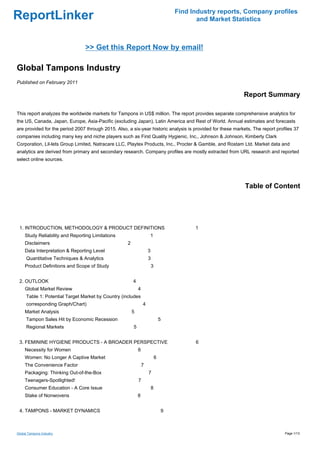 Find Industry reports, Company profiles
ReportLinker                                                                                and Market Statistics



                                 >> Get this Report Now by email!

Global Tampons Industry
Published on February 2011

                                                                                                            Report Summary

This report analyzes the worldwide markets for Tampons in US$ million. The report provides separate comprehensive analytics for
the US, Canada, Japan, Europe, Asia-Pacific (excluding Japan), Latin America and Rest of World. Annual estimates and forecasts
are provided for the period 2007 through 2015. Also, a six-year historic analysis is provided for these markets. The report profiles 37
companies including many key and niche players such as First Quality Hygienic, Inc., Johnson & Johnson, Kimberly Clark
Corporation, Lil-lets Group Limited, Natracare LLC, Playtex Products, Inc., Procter & Gamble, and Rostam Ltd. Market data and
analytics are derived from primary and secondary research. Company profiles are mostly extracted from URL research and reported
select online sources.




                                                                                                             Table of Content




 1. INTRODUCTION, METHODOLOGY & PRODUCT DEFINITIONS                                        1
     Study Reliability and Reporting Limitations                     1
     Disclaimers                                     2
     Data Interpretation & Reporting Level                           3
      Quantitative Techniques & Analytics                            3
     Product Definitions and Scope of Study                              3


 2. OUTLOOK                                              4
     Global Market Review                                    4
      Table 1: Potential Target Market by Country (includes
      corresponding Graph/Chart)                                 4
     Market Analysis                                     5
      Tampon Sales Hit by Economic Recession                                     5
      Regional Markets                                   5


 3. FEMININE HYGIENE PRODUCTS - A BROADER PERSPECTIVE                                      6
     Necessity for Women                                     6
     Women: No Longer A Captive Market                                       6
     The Convenience Factor                                      7
     Packaging: Thinking Out-of-the-Box                              7
     Teenagers-Spotlighted!                                  7
     Consumer Education - A Core Issue                                   8
     Stake of Nonwovens                                      8


 4. TAMPONS - MARKET DYNAMICS                                                    9



Global Tampons Industry                                                                                                         Page 1/13
 