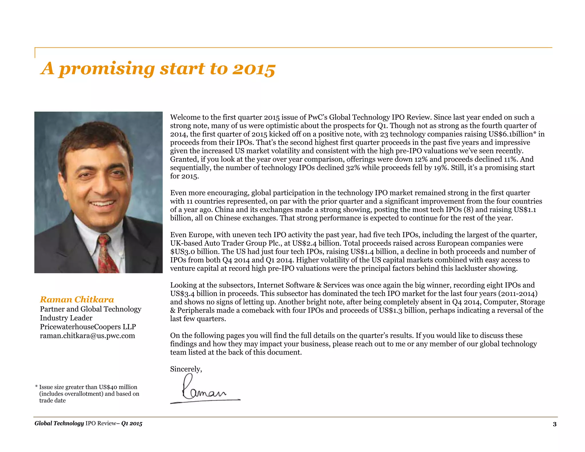 Global Technology IPO Review– Q1 2015 3
A promising start to 2015
Raman Chitkara
Partner and Global Technology
Industry Leader
PricewaterhouseCoopers LLP
raman.chitkara@us.pwc.com
Welcome to the first quarter 2015 issue of PwC’s Global Technology IPO Review. Since last year ended on such a
strong note, many of us were optimistic about the prospects for Q1. Though not as strong as the fourth quarter of
2014, the first quarter of 2015 kicked off on a positive note, with 23 technology companies raising US$6.1billion* in
proceeds from their IPOs. That’s the second highest first quarter proceeds in the past five years and impressive
given the increased US market volatility and consistent with the high pre-IPO valuations we’ve seen recently.
Granted, if you look at the year over year comparison, offerings were down 12% and proceeds declined 11%. And
sequentially, the number of technology IPOs declined 32% while proceeds fell by 19%. Still, it’s a promising start
for 2015.
Even more encouraging, global participation in the technology IPO market remained strong in the first quarter
with 11 countries represented, on par with the prior quarter and a significant improvement from the four countries
of a year ago. China and its exchanges made a strong showing, posting the most tech IPOs (8) and raising US$1.1
billion, all on Chinese exchanges. That strong performance is expected to continue for the rest of the year.
Even Europe, with uneven tech IPO activity the past year, had five tech IPOs, including the largest of the quarter,
UK-based Auto Trader Group Plc., at US$2.4 billion. Total proceeds raised across European companies were
$US3.0 billion. The US had just four tech IPOs, raising US$1.4 billion, a decline in both proceeds and number of
IPOs from both Q4 2014 and Q1 2014. Higher volatility of the US capital markets combined with easy access to
venture capital at record high pre-IPO valuations were the principal factors behind this lackluster showing.
Looking at the subsectors, Internet Software & Services was once again the big winner, recording eight IPOs and
US$3.4 billion in proceeds. This subsector has dominated the tech IPO market for the last four years (2011-2014)
and shows no signs of letting up. Another bright note, after being completely absent in Q4 2014, Computer, Storage
& Peripherals made a comeback with four IPOs and proceeds of US$1.3 billion, perhaps indicating a reversal of the
last few quarters.
On the following pages you will find the full details on the quarter’s results. If you would like to discuss these
findings and how they may impact your business, please reach out to me or any member of our global technology
team listed at the back of this document.
Sincerely,
* Issue size greater than US$40 million
(includes overallotment) and based on
trade date
 