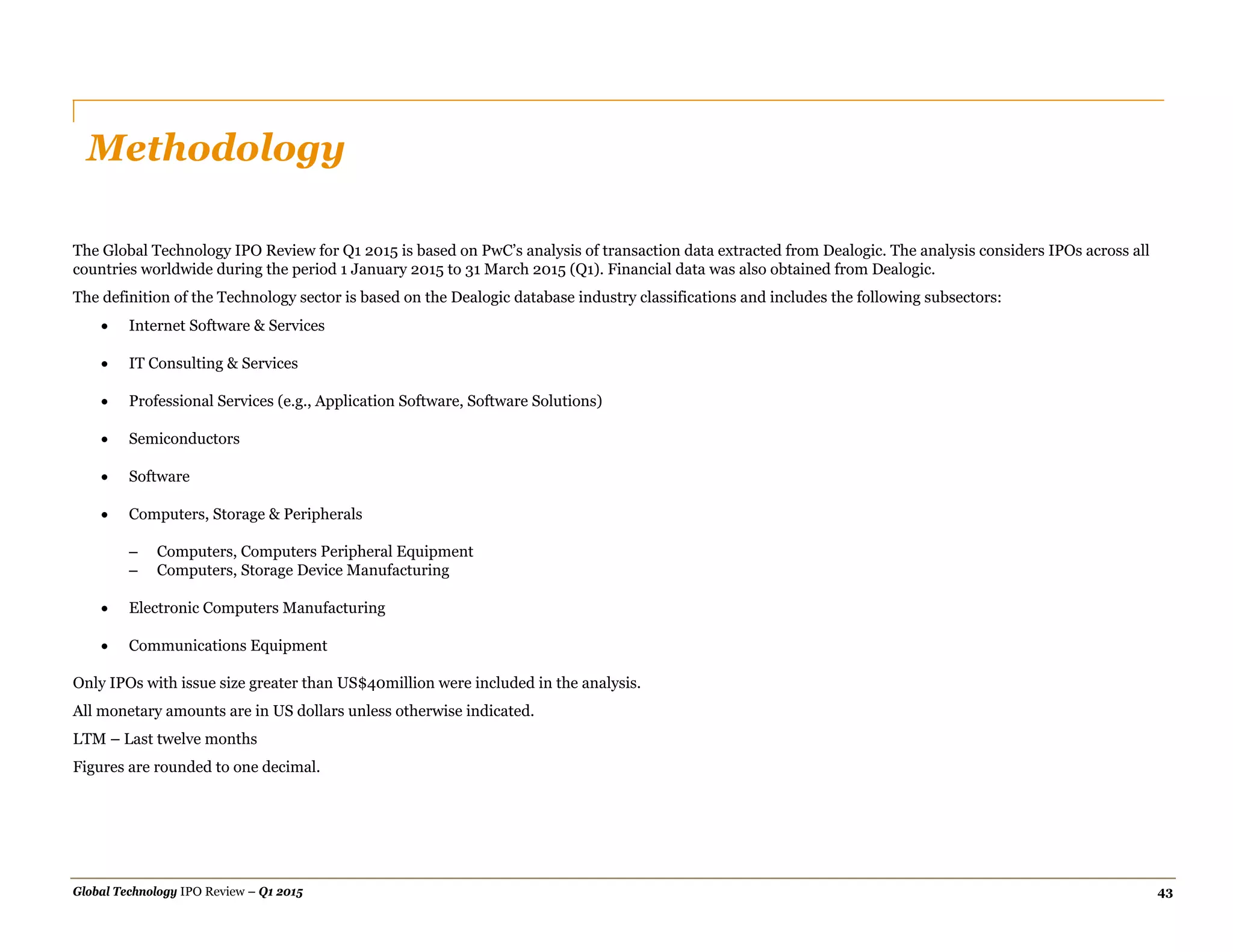 Global Technology IPO Review – Q1 2015 43
Methodology
The Global Technology IPO Review for Q1 2015 is based on PwC’s analysis of transaction data extracted from Dealogic. The analysis considers IPOs across all
countries worldwide during the period 1 January 2015 to 31 March 2015 (Q1). Financial data was also obtained from Dealogic.
The definition of the Technology sector is based on the Dealogic database industry classifications and includes the following subsectors:
 Internet Software & Services
 IT Consulting & Services
 Professional Services (e.g., Application Software, Software Solutions)
 Semiconductors
 Software
 Computers, Storage & Peripherals
– Computers, Computers Peripheral Equipment
– Computers, Storage Device Manufacturing
 Electronic Computers Manufacturing
 Communications Equipment
Only IPOs with issue size greater than US$40million were included in the analysis.
All monetary amounts are in US dollars unless otherwise indicated.
LTM – Last twelve months
Figures are rounded to one decimal.
 