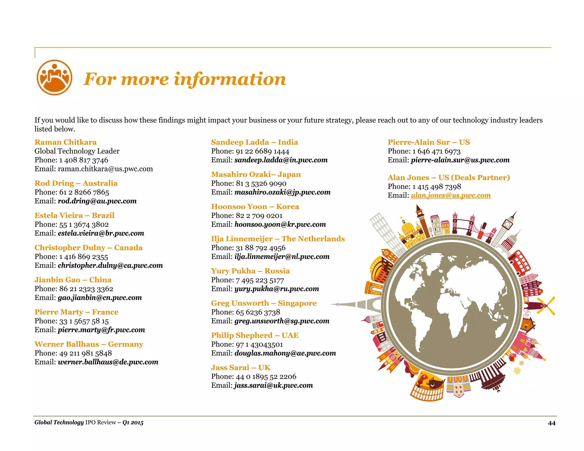 Global Technology IPO Review – Q1 2015 44
For more information
If you would like to discuss how these findings might impact your business or your future strategy, please reach out to any of our technology industry leaders
listed below.
Raman Chitkara
Global Technology Leader
Phone: 1 408 817 3746
Email: raman.chitkara@us.pwc.com
Rod Dring – Australia
Phone: 61 2 8266 7865
Email: rod.dring@au.pwc.com
Estela Vieira – Brazil
Phone: 55 1 3674 3802
Email: estela.vieira@br.pwc.com
Christopher Dulny – Canada
Phone: 1 416 869 2355
Email: christopher.dulny@ca.pwc.com
Jianbin Gao – China
Phone: 86 21 2323 3362
Email: gao.jianbin@cn.pwc.com
Pierre Marty – France
Phone: 33 1 5657 58 15
Email: pierre.marty@fr.pwc.com
Werner Ballhaus – Germany
Phone: 49 211 981 5848
Email: werner.ballhaus@de.pwc.com
Sandeep Ladda – India
Phone: 91 22 6689 1444
Email: sandeep.ladda@in.pwc.com
Masahiro Ozaki– Japan
Phone: 81 3 5326 9090
Email: masahiro.ozaki@jp.pwc.com
Hoonsoo Yoon – Korea
Phone: 82 2 709 0201
Email: hoonsoo.yoon@kr.pwc.com
Ilja Linnemeijer – The Netherlands
Phone: 31 88 792 4956
Email: ilja.linnemeijer@nl.pwc.com
Yury Pukha – Russia
Phone: 7 495 223 5177
Email: yury.pukha@ru.pwc.com
Greg Unsworth – Singapore
Phone: 65 6236 3738
Email: greg.unsworth@sg.pwc.com
Philip Shepherd – UAE
Phone: 97 1 43043501
Email: douglas.mahony@ae.pwc.com
Jass Sarai – UK
Phone: 44 0 1895 52 2206
Email: jass.sarai@uk.pwc.com
Pierre-Alain Sur – US
Phone: 1 646 471 6973
Email: pierre-alain.sur@us.pwc.com
Alan Jones – US (Deals Partner)
Phone: 1 415 498 7398
Email: alan.jones@us.pwc.com
 
