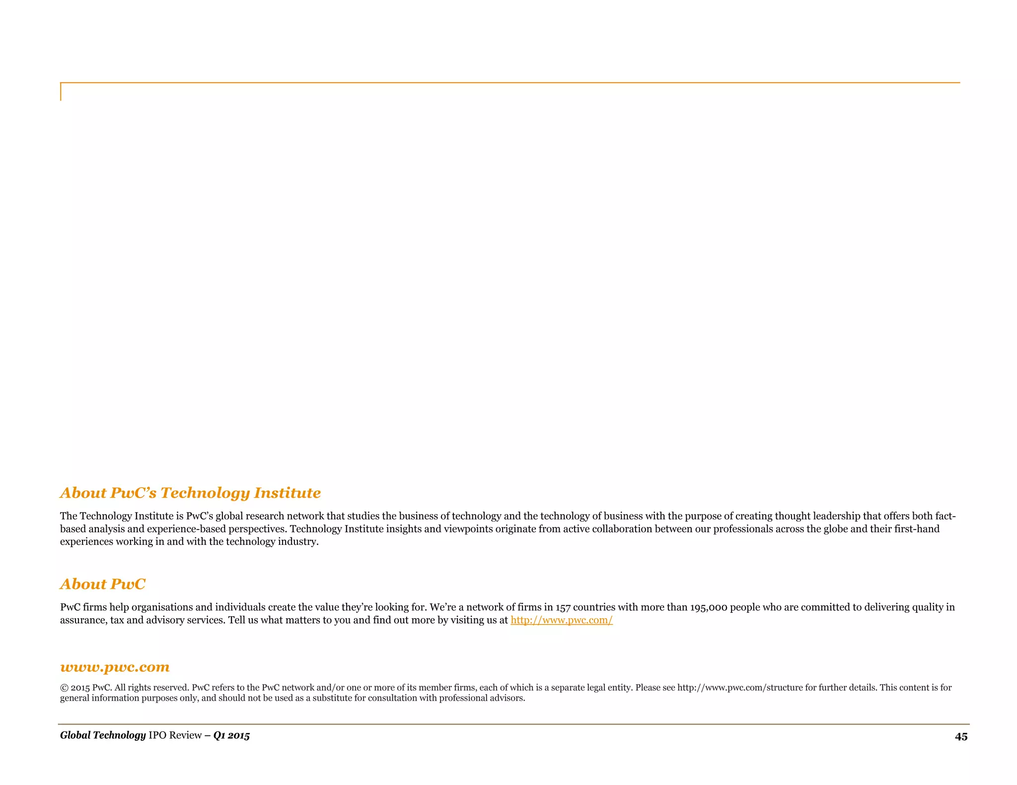 Global Technology IPO Review – Q1 2015 45
www.pwc.com
© 2015 PwC. All rights reserved. PwC refers to the PwC network and/or one or more of its member firms, each of which is a separate legal entity. Please see http://www.pwc.com/structure for further details. This content is for
general information purposes only, and should not be used as a substitute for consultation with professional advisors.
About PwC’s Technology Institute
The Technology Institute is PwC’s global research network that studies the business of technology and the technology of business with the purpose of creating thought leadership that offers both fact-
based analysis and experience-based perspectives. Technology Institute insights and viewpoints originate from active collaboration between our professionals across the globe and their first-hand
experiences working in and with the technology industry.
About PwC
PwC firms help organisations and individuals create the value they’re looking for. We’re a network of firms in 157 countries with more than 195,000 people who are committed to delivering quality in
assurance, tax and advisory services. Tell us what matters to you and find out more by visiting us at http://www.pwc.com/
 