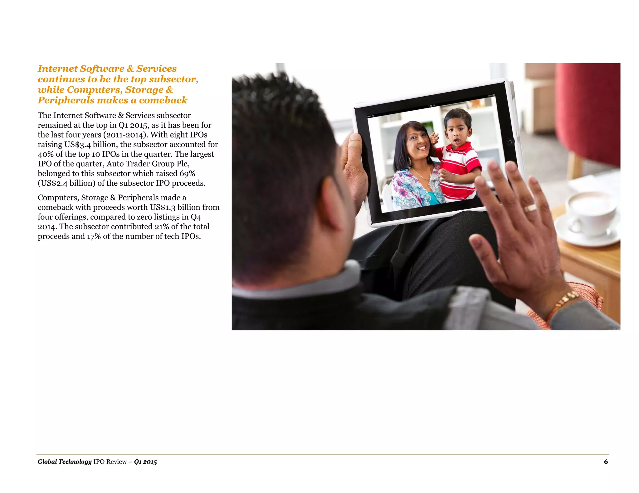 Global Technology IPO Review – Q1 2015 6
Internet Software & Services
continues to be the top subsector,
while Computers, Storage &
Peripherals makes a comeback
The Internet Software & Services subsector
remained at the top in Q1 2015, as it has been for
the last four years (2011-2014). With eight IPOs
raising US$3.4 billion, the subsector accounted for
40% of the top 10 IPOs in the quarter. The largest
IPO of the quarter, Auto Trader Group Plc,
belonged to this subsector which raised 69%
(US$2.4 billion) of the subsector IPO proceeds.
Computers, Storage & Peripherals made a
comeback with proceeds worth US$1.3 billion from
four offerings, compared to zero listings in Q4
2014. The subsector contributed 21% of the total
proceeds and 17% of the number of tech IPOs.
 