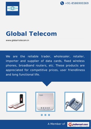 +91-8586900369

Global Telecom
www.global-telecom.in

We are the reliable trader, wholesaler, retailer,
importer and supplier of data cards, ﬁxed wireless
phones, broadband routers, etc. These products are
appreciated for competitive prices, user friendliness
and long functional life.

A Member of

 