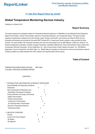 Find Industry reports, Company profiles
ReportLinker                                                                                  and Market Statistics



                                             >> Get this Report Now by email!

Global Temperature Monitoring Devices Industry
Published on October 2010

                                                                                                            Report Summary

This report analyzes the worldwide markets for Temperature Monitoring Devices in US$ Million by the following Product Segments:
Digital Thermometers, Infrared Thermometers, Electronic Temperature Monitors, and Temperature Strips. The report provides
separate comprehensive analytics for the US, Canada, Japan, Europe, Asia-Pacific, Latin America and Rest of World. Annual
estimates and forecasts are provided for the period 2007 through 2015. A seven-year historic analysis is also provided for these
markets. The report profiles 105 companies including many key and niche players such as A&D Medical / LifeSource, Actherm, Inc,
American Diagnostic Corporation, Covidien, Exergen Corporation, Geratherm Medical AG, Hicks Thermometers (India) Limited, Kaz,
Incorporated, Microlife Corporation, Omron Healthcare, Inc., Opto Circuits (India) Limited, Radiant Innovation, Inc., RG Medical
Diagnostics, Terumo Corporation, and Welch Allyn, Inc. Market data and analytics are derived from primary and secondary research.
Company profiles are mostly extracted from URL research and reported select online sources.




                                                                                                             Table of Content


TEMPERATURE MONITORING DEVICES MCP-3365
A GLOBAL STRATEGIC BUSINESS REPORT



                                       CONTENTS



 1. INTRODUCTION, METHODOLOGY & PRODUCT DEFINITIONS                                          1
     Study Reliability And Reporting Limitations                                   1
     Disclaimers                                           2
     Data Interpretation & Reporting Level                                     3
      Quantitative Techniques & Analytics                                      3
     Product Definition and Scope of the Study                                     3
      Digital Thermometers                                         3
      Infrared Thermometers                                            4
       Infrared Ear Thermometers                                           4
       IR Temporal Artery Thermometer                                          4
      Electronic Temperature Monitors                                          4
      Temperature Strips                                           4


 2. INDUSTRY OVERVIEW                                                          5
     Prelude                                           5
     Current and Future Analysis                                       5
      By Region                                            5
      By Segment                                               5



Global Temperature Monitoring Devices Industry                                                                                Page 1/17
 
