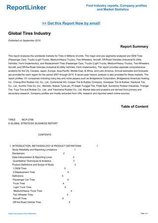 Find Industry reports, Company profiles
ReportLinker                                                                              and Market Statistics



                                            >> Get this Report Now by email!

Global Tires Industry
Published on September 2010

                                                                                                          Report Summary

This report analyzes the worldwide markets for Tires in Millions of Units. The major end-use segments analyzed are OEM Tires
(Passenger Cars, Trucks (Light Trucks, Medium/Heavy Trucks), Two-Wheelers, Aircraft, Off-Road-Vehicles (Industrial & Utility
Vehicles, Farm Implements)), and Replacement Tires (Passenger Cars, Trucks (Light Trucks, Medium/Heavy Trucks), Two-Wheelers,
Aircraft, and Off-the-Road Vehicles (Industrial & Utility Vehicles, Farm Implements)). The report provides separate comprehensive
analytics for the US, Canada, Japan, Europe, Asia-Pacific, Middle East, & Africa, and Latin America. Annual estimates and forecasts
are provided for each region for the period 2007 through 2015. A seven-year historic analysis is also provided for these markets. The
report profiles 131 companies including many key and niche players such as Bridgestone Corporation, Bridgestone Americas Holding,
Inc., Cheng-Shin Rubber Ind. Co., Ltd., Continental AG, Cooper Tire & Rubber Company, Goodyear Tire & Rubber, Hankook Tire
Co., Ltd., Kumho Tires Co. Inc., Michelin, Nokian Tyres plc, Pt Gajah Tunggal Tbk, Pirelli SpA, Sumitomo Rubber Industries, Triangle
Tire, Toyo Tire and Rubber Co., Ltd., and Yokohama Rubber Co., Ltd. Market data and analytics are derived from primary and
secondary research. Company profiles are mostly extracted from URL research and reported select online sources.




                                                                                                           Table of Content


TIRESMCP-2798
A GLOBAL STRATEGIC BUSINESS REPORT



                                          CONTENTS



 1. INTRODUCTION, METHODOLOGY & PRODUCT DEFINITIONS                                      1
     Study Reliability and Reporting Limitations                           1
     Disclaimers                                       2
     Data Interpretation & Reporting Level                                 2
      Quantitative Techniques & Analytics                                  3
     Product Definitions and Scope of Study                                    3
      1.OEM Tires                                          3
      2.Replacement Tires                                      4
     Definitions                                      4
      Passenger Car Tires                                      4
      Truck Tires                                      4
       Light Truck Tires                                   4
       Medium/Heavy Truck Tires                                        4
      Two Wheeler Tires                                        4
      Aircraft Tires                                   4
      Off the Road Vehicle Tires                                   5



Global Tires Industry (From Slideshare)                                                                                      Page 1/21
 