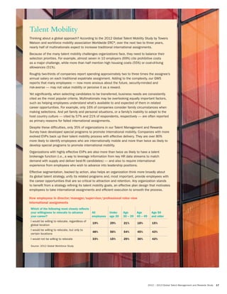 2012 – 2013 Global Talent Management and Rewards Study 17
Talent Mobility
Thinking about a global approach? According to the 2012 Global Talent Mobility Study by Towers
Watson and workforce mobility association Worldwide ERC®, over the next two to three years,
nearly half of multinationals expect to increase traditional international assignments.
Because of the many talent mobility challenges organizations face, they need to balance their
selection priorities. For example, almost seven in 10 employers (69%) cite prohibitive costs
as a major challenge, while more than half mention high housing costs (55%) or cost-of-living
allowances (51%).
Roughly two-thirds of companies report spending approximately two to three times the assignee’s
annual salary on each traditional expatriate assignment. Adding to the complexity, our GWS
reports that many employees — now more anxious about the future, security-minded and
risk-averse — may not value mobility or perceive it as a reward.
Yet significantly, when selecting candidates to be transferred, business needs are consistently
cited as the most popular criteria. Multinationals may be overlooking equally important factors,
such as helping employees understand what’s available to and expected of them in related
career opportunities. For example, only 16% of companies consider family circumstances when
making selections. And yet family and personal situations, or a family’s inability to adapt to the
host country culture — cited by 57% and 21% of respondents, respectively — are often reported
as primary reasons for failed international assignments.
Despite these difficulties, only 35% of organizations in our Talent Management and Rewards
Survey have developed special programs to promote international mobility. Companies with more
evolved EVPs back up their talent mobility process with effective delivery. They are over 80%
more likely to identify employees who are internationally mobile and more than twice as likely to
develop special programs to promote international mobility.
Organizations with highly effective EVPs are also more than twice as likely to have a talent
brokerage function (i.e., a way to leverage information from key HR data streams to match
demand with supply and deliver best-fit candidates) — and also to require international
experience from employees who wish to advance into leadership positions.
Effective segmentation, backed by action, also helps an organization think more broadly about
its global talent strategy, unify its related programs and, most important, provide employees with
the career opportunities that are so critical to attraction and retention. Any organization stands
to benefit from a strategy refining its talent mobility goals, an effective plan design that motivates
employees to take international assignments and efficient execution to smooth the process.
How employees in director/manager/supervisor/professional roles view
international assignments
Which of the following most closely reﬂects
your willingness to relocate to advance
your career?
All
employees
Under
age 30
Age
30 – 39
Age
40 – 49
Age 50
and older
I would be willing to relocate, regardless of
global location
19% 29% 21% 18% 15%
I would be willing to relocate, but only to
certain locations
48% 56% 54% 45% 43%
I would not be willing to relocate 33% 15% 25% 36% 42%
Source: 2012 Global Workforce Study
 