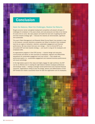 22 towerswatson.com
Seek the Balance, Meet the Challenges, Realize the Returns
Rough economic terrain and global employment competition will present all types of
challenges for employers in the years ahead, and cost pressures are likely to be intense
for some time to come. But savvy players will tackle the hard work of getting their EVP
and total rewards strategy right — because the rewards are demonstrable, significant
and sustainable.
This year’s Talent Management and Rewards Global Survey Report has provided a map
to the treasure: concrete directions companies can follow to transform their employee
deal into an engine of attraction, retention, sustainable engagement and financial
performance. We have shown that even one change — from no formal EVP to an
articulated EVP and total rewards strategy — can result in a big win for employers and
employees alike.
As organizations progress in their EVP journey — improve design and execution,
communicate and deliver on their promises to employees, segment and differentiate
populations for sustainable engagement and cost control — their people and
performance gains (i.e., sustainable engagement and improved business performance)
will mount accordingly.
In the high-stakes quest to find, keep and highly engage the right workforce, the EVP
can be an effective tool in creating the right balance between employee preferences
and employer needs — leading to stronger overall performance and improved financial
outcomes. Organizations willing to drive the design, delivery and differentiation of their
EVP forward can create a successful future for both the organization and its employees.
Conclusion
 