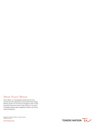 Copyright © 2012 Towers Watson. All rights reserved.
TW-NA-2012-24420
towerswatson.com
About Towers Watson
Towers Watson is a leading global professional services
company that helps organizations improve performance through
effective people, risk and financial management. With 14,000
associates around the world, we offer solutions in the areas
of employee benefits, talent management, rewards, and risk and
capital management.
 