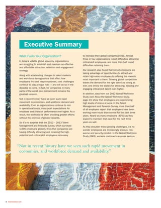 2 towerswatson.com
Executive Summary
What Fuels Your Organization?
In today’s volatile global economy, organizations
are struggling to establish and maintain an effective
and affordable attraction, retention and engagement
strategy.
Along with accelerating changes in talent markets
and workforce demographics that affect how
employers find and keep employees, cost challenges
continue to play a major role — and will do so in the
decades to come. In fact, for companies in many
parts of the world, cost containment remains the
greatest concern.
Not in recent history have we seen such rapid
movement in economies, and workforce demand and
availability. Even as organizations continue to rein
in operational costs, many push expectations for
employee and financial performance ever higher. As a
result, the workforce is often providing greater efforts
without the promise of greater rewards.
So it’s no surprise that the 2012 – 2013 Talent
Management and Rewards Survey, which surveyed
1,605 employers globally, finds that companies are
having difficulty attracting and retaining the high-
potential and critical-skill employees necessary
to increase their global competitiveness. Almost
three in four organizations report difficulties attracting
critical-skill employees, and more than half report
difficulties retaining them.
Our research also found that not all employers are
taking advantage of opportunities to attract and
retain high-value employees by offering the rewards
most important to them. Growing global competition
leaves the demand for the right talent as strong as
ever, and drives the stakes for attracting, keeping and
engaging critical-skill talent even higher.
In addition, data from our 2012 Global Workforce
Study (see About the Global Workforce Study,
page 23) show that employees are experiencing
high levels of stress at work. In the Talent
Management and Rewards Survey, more than half
of all employers report that employees have been
working more hours than normal for the past three
years. Nearly as many employers (43%) say they
expect to maintain that pace for the next three
years as well.
As they shoulder these growing challenges, it’s no
wonder employees are increasingly anxious, risk-
averse and security-minded. In the Global Workforce
Study (GWS), workers continue to express serious
“Not in recent history have we seen such rapid movement in
economies, and workforce demand and availability.”
 