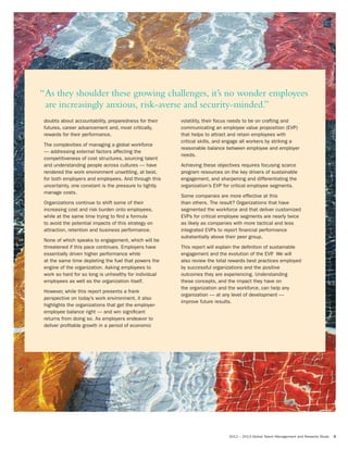 2012 – 2013 Global Talent Management and Rewards Study 3
doubts about accountability, preparedness for their
futures, career advancement and, most critically,
rewards for their performance.
The complexities of managing a global workforce
— addressing external factors affecting the
competitiveness of cost structures, sourcing talent
and understanding people across cultures — have
rendered the work environment unsettling, at best,
for both employers and employees. And through this
uncertainty, one constant is the pressure to tightly
manage costs.
Organizations continue to shift some of their
increasing cost and risk burden onto employees,
while at the same time trying to find a formula
to avoid the potential impacts of this strategy on
attraction, retention and business performance.
None of which speaks to engagement, which will be
threatened if this pace continues. Employers have
essentially driven higher performance while
at the same time depleting the fuel that powers the
engine of the organization. Asking employees to
work so hard for so long is unhealthy for individual
employees as well as the organization itself.
However, while this report presents a frank
perspective on today’s work environment, it also
highlights the organizations that get the employer-
employee balance right — and win significant
returns from doing so. As employers endeavor to
deliver profitable growth in a period of economic
volatility, their focus needs to be on crafting and
communicating an employee value proposition (EVP)
that helps to attract and retain employees with
critical skills, and engage all workers by striking a
reasonable balance between employee and employer
needs.
Achieving these objectives requires focusing scarce
program resources on the key drivers of sustainable
engagement, and sharpening and differentiating the
organization’s EVP for critical employee segments.
Some companies are more effective at this
than others. The result? Organizations that have
segmented the workforce and that deliver customized
EVPs for critical employee segments are nearly twice
as likely as companies with more tactical and less
integrated EVPs to report financial performance
substantially above their peer group.
This report will explain the definition of sustainable
engagement and the evolution of the EVP. We will
also review the total rewards best practices employed
by successful organizations and the positive
outcomes they are experiencing. Understanding
these concepts, and the impact they have on
the organization and the workforce, can help any
organization — at any level of development —
improve future results.
“As they shoulder these growing challenges, it’s no wonder employees
are increasingly anxious, risk-averse and security-minded.”
 