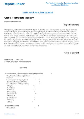 Find Industry reports, Company profiles
ReportLinker                                                                      and Market Statistics



                                 >> Get this Report Now by email!

Global Toothpaste Industry
Published on November 2010

                                                                                                         Report Summary

This report analyzes the worldwide markets for Toothpaste in US$ Million by the following product segments: Regular Toothpaste,
Anti-Caries Toothpaste, Children's Toothpaste, Desensitizing Toothpaste, Gum Protection Toothpaste, Multi-Benefit Toothpaste,
Tartar Control Toothpaste, Whitening Toothpaste, and Others. The report provides separate comprehensive analytics for the US,
Canada, Japan, Europe, Asia-Pacific, Middle East, and Latin America. Annual estimates and forecasts are provided for the period
2007 through 2015. A six-year historic analysis is also provided for these markets. The report profiles 85 companies including many
key and niche players such as Church & Dwight, Colgate-Palmolive Company, Colgate-Palmolive GmbH, Colgate-Palmolive (India)
Limited, Gaba Holding AG, GlaxoSmithkline, Henkel AG & Co. KGaA, Johnson and Johnson, Procter & Gamble Company, Unilever
N.V., and Hindustan Unilever Limited. Market data and analytics are derived from primary and secondary research. Company profiles
are mostly extracted from URL research and reported select online sources.




                                                                                                          Table of Content


TOOTHPASTE MCP-5140
A GLOBAL STRATEGIC BUSINESS REPORT



                             CONTENTS



 1. INTRODUCTION, METHODOLOGY & PRODUCT DEFINITIONS                                1
     Study Reliability and Reporting Limitations                       1
     Disclaimers                                       2
     Data Interpretation & Reporting Level                         3
      Quantitative Techniques & Analytics                          3
     Product Definitions and Scope of Study                            3
      A. Regular                                       4
      B. Anti-Caries                                   4
      C. Children's                                    4
      D. Desensitizing                                     4
      E. Gum Protection                                        4
      F. Multi-benefit                                 4
      G. Tartar Control                                    4
      H. Whitening                                     4
      I. Others                                    5


 2. MARKET DYNAMICS                                                6
     Market Outlook                                        6



Global Toothpaste Industry                                                                                                   Page 1/22
 