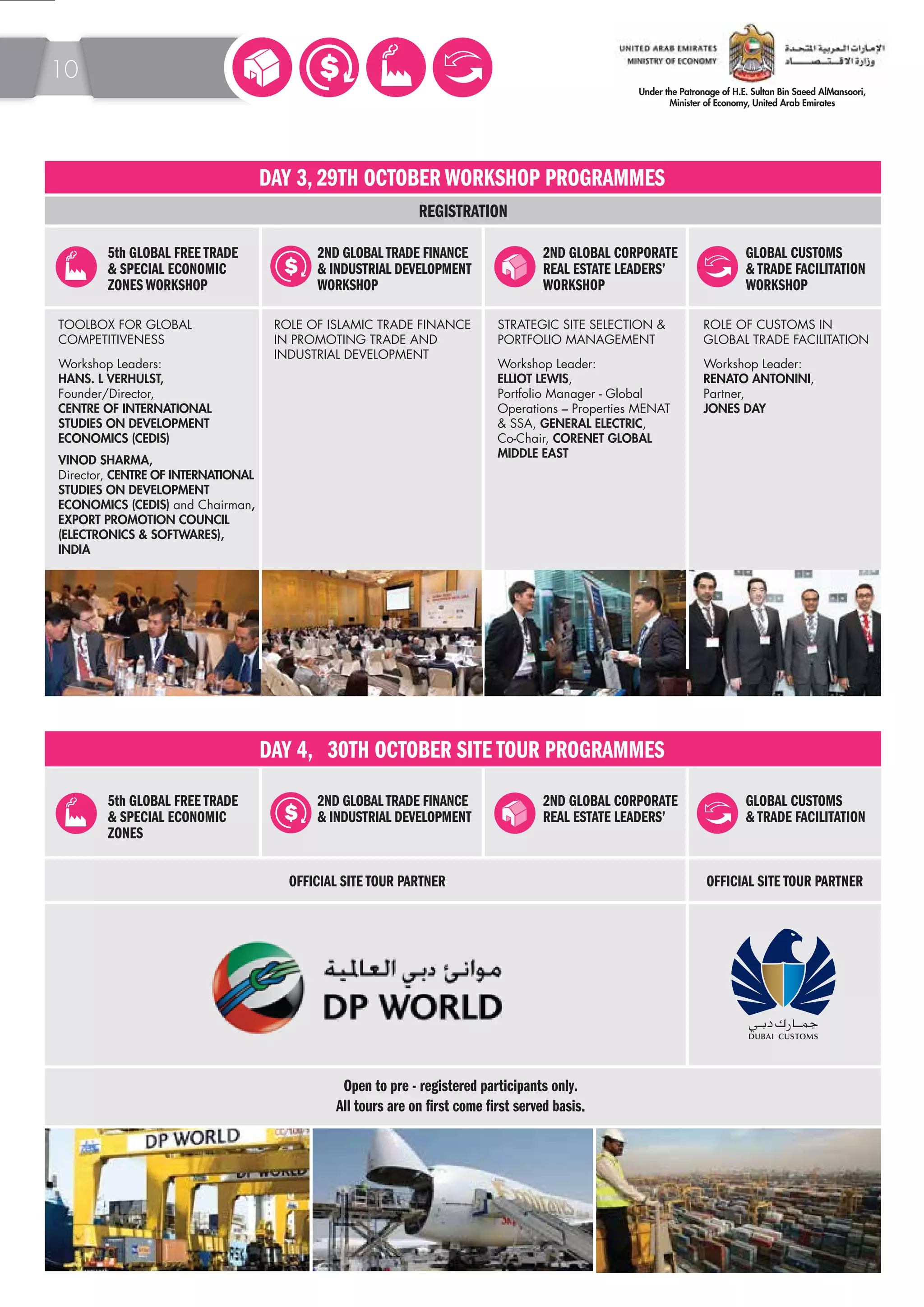 5th GLOBAL FREE TRADE 
& SPECIAL ECONOMIC 
ZONES WORKSHOP 
DAY 3, 29TH OCTOBER WORKSHOP PROGRAMMES 
2ND GLOBAL TRADE FINANCE 
& INDUSTRIAL DEVELOPMENT 
WORKSHOP 
2ND GLOBAL CORPORATE 
REAL ESTATE LEADERS’ 
WORKSHOP 
GLOBAL CUSTOMS 
& TRADE FACILITATION 
WORKSHOP 
5th GLOBAL FREE TRADE 
& SPECIAL ECONOMIC 
ZONES 
DAY 4, 30TH OCTOBER SITE TOUR PROGRAMMES 
2ND GLOBAL TRADE FINANCE 
& INDUSTRIAL DEVELOPMENT 
2ND GLOBAL CORPORATE 
REAL ESTATE LEADERS’ 
GLOBAL CUSTOMS 
& TRADE FACILITATION 
REGISTRATION 
STRATEGIC SITE SELECTION & 
PORTFOLIO MANAGEMENT 
Workshop Leader: 
ELLIOT LEWIS, 
Portfolio Manager - Global 
Operations – Properties MENAT 
& SSA, GENERAL ELECTRIC, 
Co-Chair, CORENET GLOBAL 
MIDDLE EAST 
TOOLBOX FOR GLOBAL 
COMPETITIVENESS 
Workshop Leaders: 
HANS. L VERHULST, 
Founder/Director, 
CENTRE OF INTERNATIONAL 
STUDIES ON DEVELOPMENT 
ECONOMICS (CEDIS) 
VINOD SHARMA, 
Director, CENTRE OF INTERNATIONAL 
STUDIES ON DEVELOPMENT 
ECONOMICS (CEDIS) and Chairman, 
EXPORT PROMOTION COUNCIL 
(ELECTRONICS & SOFTWARES), 
INDIA 
ROLE OF ISLAMIC TRADE FINANCE 
IN PROMOTING TRADE AND 
INDUSTRIAL DEVELOPMENT 
ROLE OF CUSTOMS IN 
GLOBAL TRADE FACILITATION 
Workshop Leader: 
RENATO ANTONINI, 
Partner, 
JONES DAY 
OFFICIAL SITE TOUR PARTNER OFFICIAL SITE TOUR PARTNER 
Open to pre - registered participants only. 
All tours are on rst come rst served basis. 
10 
 